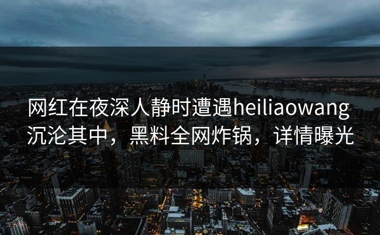 网红在夜深人静时遭遇heiliaowang 沉沦其中，黑料全网炸锅，详情曝光