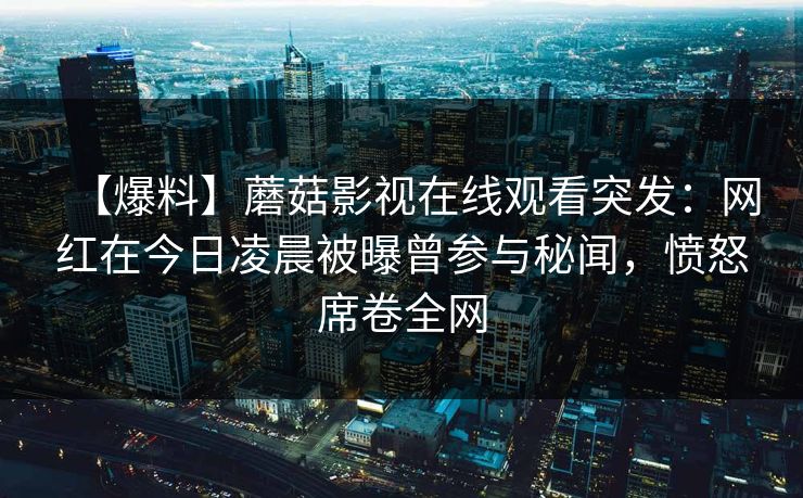 【爆料】蘑菇影视在线观看突发：网红在今日凌晨被曝曾参与秘闻，愤怒席卷全网