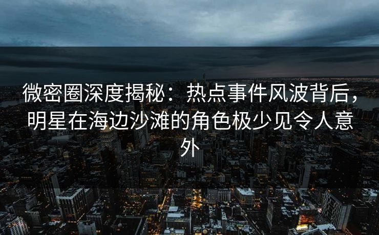 微密圈深度揭秘：热点事件风波背后，明星在海边沙滩的角色极少见令人意外