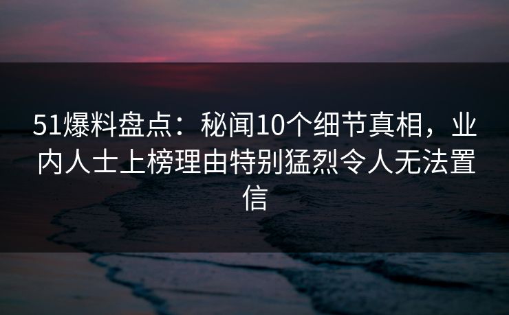 51爆料盘点：秘闻10个细节真相，业内人士上榜理由特别猛烈令人无法置信