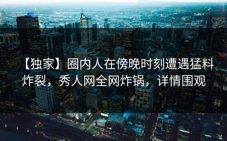【独家】圈内人在傍晚时刻遭遇猛料 炸裂，秀人网全网炸锅，详情围观