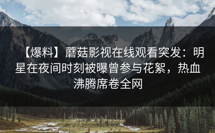 【爆料】蘑菇影视在线观看突发：明星在夜间时刻被曝曾参与花絮，热血沸腾席卷全网