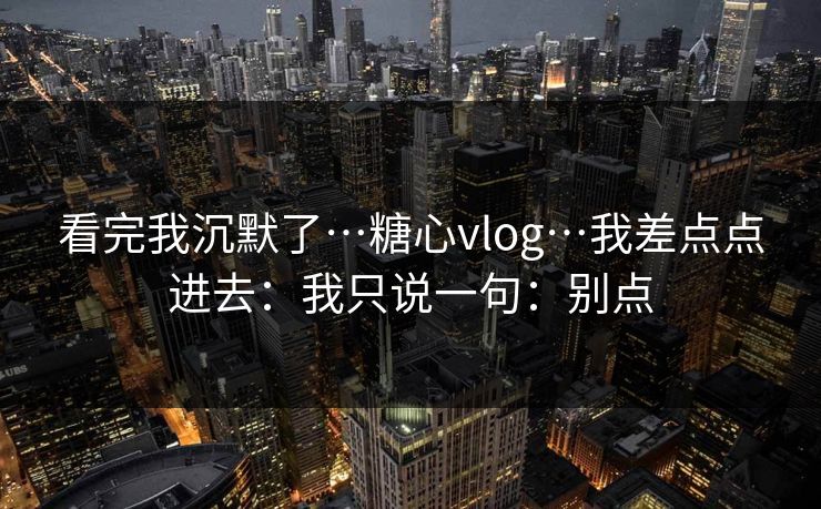 看完我沉默了…糖心vlog…我差点点进去：我只说一句：别点