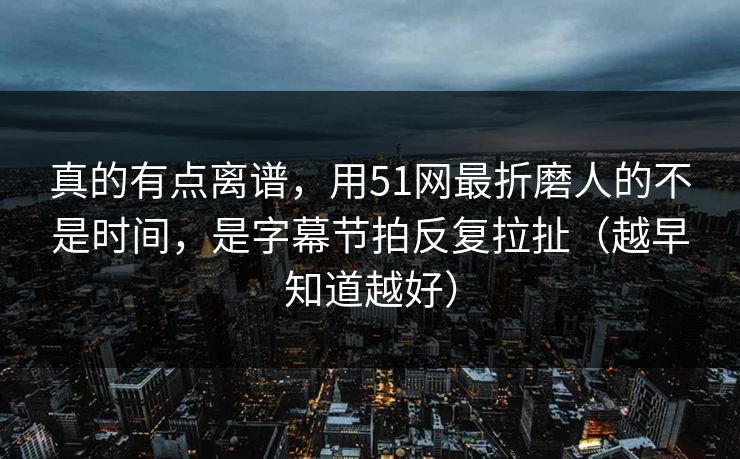 真的有点离谱，用51网最折磨人的不是时间，是字幕节拍反复拉扯（越早知道越好）