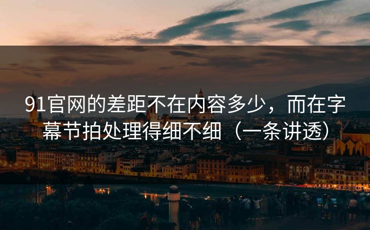 91官网的差距不在内容多少，而在字幕节拍处理得细不细（一条讲透）