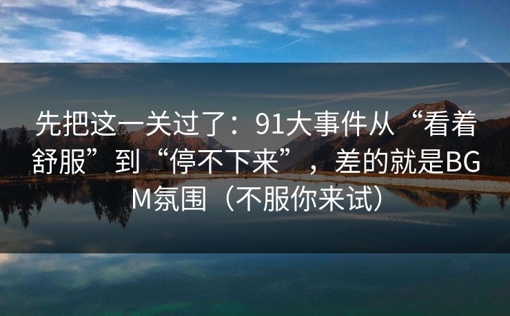 先把这一关过了：91大事件从“看着舒服”到“停不下来”，差的就是BGM氛围（不服你来试）