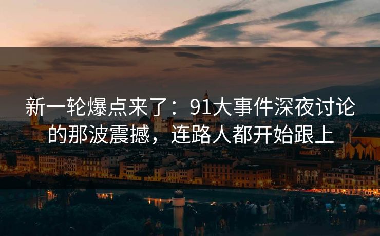 新一轮爆点来了：91大事件深夜讨论的那波震撼，连路人都开始跟上